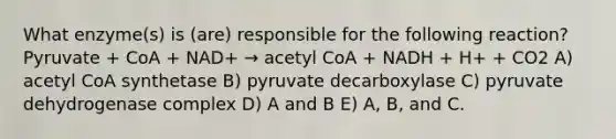 What enzyme(s) is (are) responsible for the following reaction? Pyruvate + CoA + NAD+ → acetyl CoA + NADH + H+ + CO2 A) acetyl CoA synthetase B) pyruvate decarboxylase C) pyruvate dehydrogenase complex D) A and B E) A, B, and C.