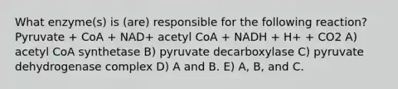 What enzyme(s) is (are) responsible for the following reaction? Pyruvate + CoA + NAD+ acetyl CoA + NADH + H+ + CO2 A) acetyl CoA synthetase B) pyruvate decarboxylase C) pyruvate dehydrogenase complex D) A and B. E) A, B, and C.