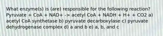 What enzyme(s) is (are) responsible for the following reaction? Pyruvate + CoA + NAD+ -> acetyl CoA + NADH + H+ + CO2 a) acetyl CoA synthetase b) pyruvate decarboxylase c) pyruvate dehydrogenase complex d) a and b e) a, b, and c