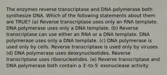 The enzymes reverse transcriptase and DNA polymerase both synthesize DNA. Which of the following statements about them are TRUE? (a) Reverse transcriptase uses only an RNA template. DNA polymerase uses only a DNA template. (b) Reverse transcriptase can use either an RNA or a DNA template. DNA polymerase uses only a DNA template. (c) DNA polymerase is used only by cells. Reverse transcriptase is used only by viruses. (d) DNA polymerase uses deoxynucleotides. Reverse transcriptase uses ribonucleotides. (e) Reverse transcriptase and DNA polymerase both contain a 3′-to-5′ exonuclease activity