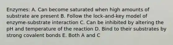 Enzymes: A. Can become saturated when high amounts of substrate are present B. Follow the lock-and-key model of enzyme-substrate interaction C. Can be inhibited by altering the pH and temperature of the reaction D. Bind to their substrates by strong <a href='https://www.questionai.com/knowledge/kWply8IKUM-covalent-bonds' class='anchor-knowledge'>covalent bonds</a> E. Both A and C