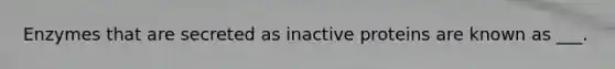 Enzymes that are secreted as inactive proteins are known as ___.