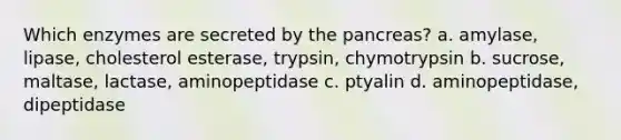 Which enzymes are secreted by the pancreas? a. amylase, lipase, cholesterol esterase, trypsin, chymotrypsin b. sucrose, maltase, lactase, aminopeptidase c. ptyalin d. aminopeptidase, dipeptidase