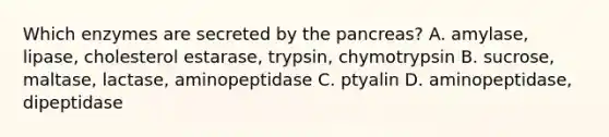 Which enzymes are secreted by the pancreas? A. amylase, lipase, cholesterol estarase, trypsin, chymotrypsin B. sucrose, maltase, lactase, aminopeptidase C. ptyalin D. aminopeptidase, dipeptidase