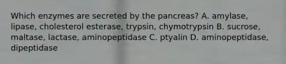 Which enzymes are secreted by the pancreas? A. amylase, lipase, cholesterol esterase, trypsin, chymotrypsin B. sucrose, maltase, lactase, aminopeptidase C. ptyalin D. aminopeptidase, dipeptidase