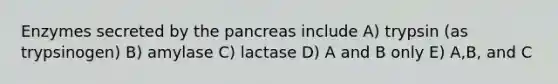 Enzymes secreted by the pancreas include A) trypsin (as trypsinogen) B) amylase C) lactase D) A and B only E) A,B, and C