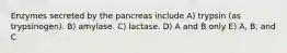 Enzymes secreted by the pancreas include A) trypsin (as trypsinogen). B) amylase. C) lactase. D) A and B only E) A, B, and C