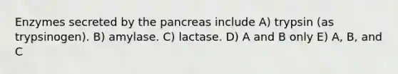 Enzymes secreted by the pancreas include A) trypsin (as trypsinogen). B) amylase. C) lactase. D) A and B only E) A, B, and C