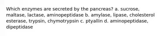 Which enzymes are secreted by the pancreas? a. sucrose, maltase, lactase, aminopeptidase b. amylase, lipase, cholesterol esterase, trypsin, chymotrypsin c. ptyallin d. aminopeptidase, dipeptidase