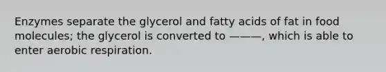 Enzymes separate the glycerol and fatty acids of fat in food molecules; the glycerol is converted to ———, which is able to enter aerobic respiration.