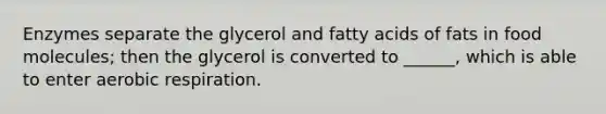 Enzymes separate the glycerol and fatty acids of fats in food molecules; then the glycerol is converted to ______, which is able to enter aerobic respiration.