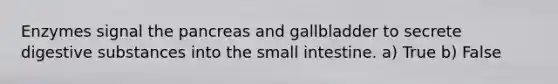 Enzymes signal the pancreas and gallbladder to secrete digestive substances into the small intestine. a) True b) False