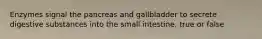 Enzymes signal the pancreas and gallbladder to secrete digestive substances into the small intestine. true or false