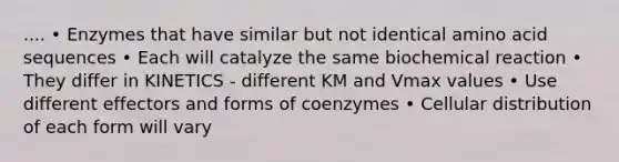 .... • Enzymes that have similar but not identical amino acid sequences • Each will catalyze the same biochemical reaction • They differ in KINETICS - different KM and Vmax values • Use different effectors and forms of coenzymes • Cellular distribution of each form will vary