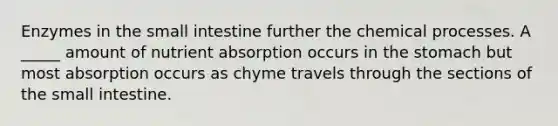 Enzymes in the small intestine further the chemical processes. A _____ amount of nutrient absorption occurs in the stomach but most absorption occurs as chyme travels through the sections of the small intestine.