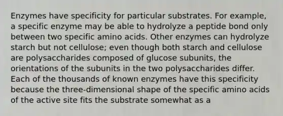 Enzymes have specificity for particular substrates. For example, a specific enzyme may be able to hydrolyze a peptide bond only between two specific amino acids. Other enzymes can hydrolyze starch but not cellulose; even though both starch and cellulose are polysaccharides composed of glucose subunits, the orientations of the subunits in the two polysaccharides differ. Each of the thousands of known enzymes have this specificity because the three-dimensional shape of the specific amino acids of the active site fits the substrate somewhat as a