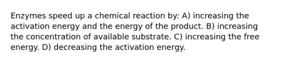 Enzymes speed up a chemical reaction by: A) increasing the activation energy and the energy of the product. B) increasing the concentration of available substrate. C) increasing the free energy. D) decreasing the activation energy.