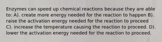 Enzymes can speed up chemical reactions because they are able to: A). create more energy needed for the reaction to happen B). raise the activation energy needed for the reaction to proceed C). increase the temperature causing the reaction to proceed. D). lower the activation energy needed for the reaction to proceed.