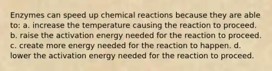 Enzymes can speed up chemical reactions because they are able to: a. increase the temperature causing the reaction to proceed. b. raise the activation energy needed for the reaction to proceed. c. create more energy needed for the reaction to happen. d. lower the activation energy needed for the reaction to proceed.