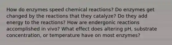 How do enzymes speed chemical reactions? Do enzymes get changed by the reactions that they catalyze? Do they add energy to the reactions? How are endergonic reactions accomplished in vivo? What effect does altering pH, substrate concentration, or temperature have on most enzymes?