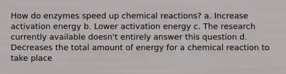 How do enzymes speed up chemical reactions? a. Increase activation energy b. Lower activation energy c. The research currently available doesn't entirely answer this question d. Decreases the total amount of energy for a chemical reaction to take place