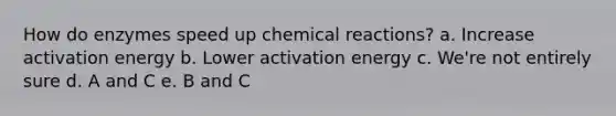 How do enzymes speed up chemical reactions? a. Increase activation energy b. Lower activation energy c. We're not entirely sure d. A and C e. B and C