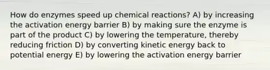 How do enzymes speed up chemical reactions? A) by increasing the activation energy barrier B) by making sure the enzyme is part of the product C) by lowering the temperature, thereby reducing friction D) by converting kinetic energy back to potential energy E) by lowering the activation energy barrier