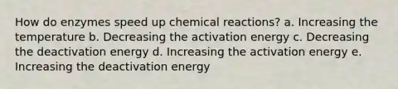 How do enzymes speed up chemical reactions? a. Increasing the temperature b. Decreasing the activation energy c. Decreasing the deactivation energy d. Increasing the activation energy e. Increasing the deactivation energy