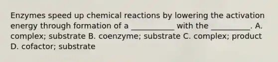 Enzymes speed up chemical reactions by lowering the activation energy through formation of a ___________ with the __________. A. complex; substrate B. coenzyme; substrate C. complex; product D. cofactor; substrate