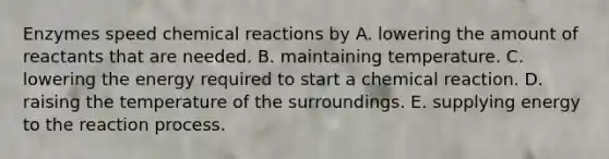 Enzymes speed chemical reactions by A. lowering the amount of reactants that are needed. B. maintaining temperature. C. lowering the energy required to start a chemical reaction. D. raising the temperature of the surroundings. E. supplying energy to the reaction process.