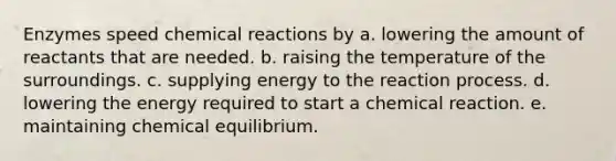 Enzymes speed chemical reactions by a. lowering the amount of reactants that are needed. b. raising the temperature of the surroundings. c. supplying energy to the reaction process. d. lowering the energy required to start a chemical reaction. e. maintaining chemical equilibrium.