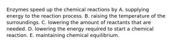 Enzymes speed up the <a href='https://www.questionai.com/knowledge/kc6NTom4Ep-chemical-reactions' class='anchor-knowledge'>chemical reactions</a> by A. supplying energy to the reaction process. B. raising the temperature of the surroundings. C. lowering the amount of reactants that are needed. D. lowering the energy required to start a chemical reaction. E. maintaining chemical equilibrium.