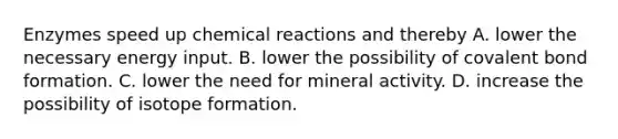 Enzymes speed up chemical reactions and thereby A. lower the necessary energy input. B. lower the possibility of covalent bond formation. C. lower the need for mineral activity. D. increase the possibility of isotope formation.