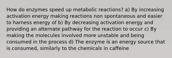 How do enzymes speed up metabolic reactions? a) By increasing activation energy making reactions non spontaneous and easier to harness energy of b) By decreasing activation energy and providing an alternate pathway for the reaction to occur c) By making the molecules involved more unstable and being consumed in the process d) The enzyme is an energy source that is consumed, similarly to the chemicals in caffeine