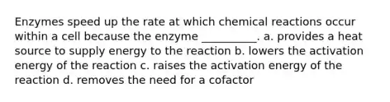 Enzymes speed up the rate at which chemical reactions occur within a cell because the enzyme __________. a. provides a heat source to supply energy to the reaction b. lowers the activation energy of the reaction c. raises the activation energy of the reaction d. removes the need for a cofactor