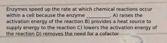 Enzymes speed up the rate at which chemical reactions occur within a cell because the enzyme __________. A) raises the activation energy of the reaction B) provides a heat source to supply energy to the reaction C) lowers the activation energy of the reaction D) removes the need for a cofactor