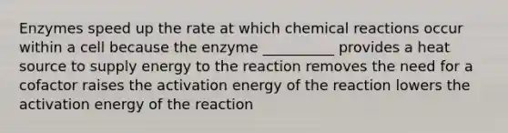 Enzymes speed up the rate at which chemical reactions occur within a cell because the enzyme __________ provides a heat source to supply energy to the reaction removes the need for a cofactor raises the activation energy of the reaction lowers the activation energy of the reaction