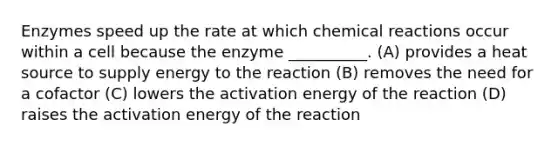 Enzymes speed up the rate at which chemical reactions occur within a cell because the enzyme __________. (A) provides a heat source to supply energy to the reaction (B) removes the need for a cofactor (C) lowers the activation energy of the reaction (D) raises the activation energy of the reaction