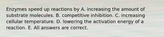 Enzymes speed up reactions by A. increasing the amount of substrate molecules. B. competitive inhibition. C. increasing cellular temperature. D. lowering the activation energy of a reaction. E. All answers are correct.