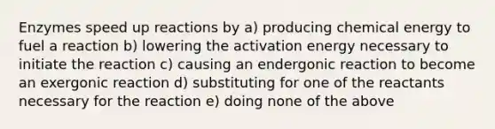 Enzymes speed up reactions by a) producing chemical energy to fuel a reaction b) lowering the activation energy necessary to initiate the reaction c) causing an endergonic reaction to become an exergonic reaction d) substituting for one of the reactants necessary for the reaction e) doing none of the above