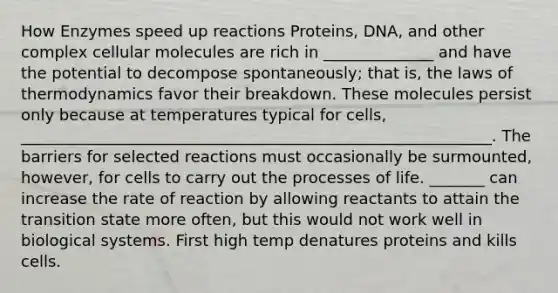 How Enzymes speed up reactions Proteins, DNA, and other complex cellular molecules are rich in ______________ and have the potential to decompose spontaneously; that is, the laws of thermodynamics favor their breakdown. These molecules persist only because at temperatures typical for cells, ____________________________________________________________. The barriers for selected reactions must occasionally be surmounted, however, for cells to carry out the processes of life. _______ can increase the rate of reaction by allowing reactants to attain the transition state more often, but this would not work well in biological systems. First high temp denatures proteins and kills cells.