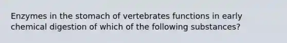 Enzymes in the stomach of vertebrates functions in early chemical digestion of which of the following substances?