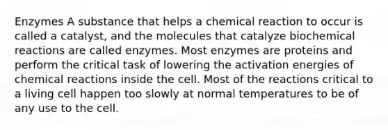 Enzymes A substance that helps a chemical reaction to occur is called a catalyst, and the molecules that catalyze biochemical reactions are called enzymes. Most enzymes are proteins and perform the critical task of lowering the activation energies of chemical reactions inside the cell. Most of the reactions critical to a living cell happen too slowly at normal temperatures to be of any use to the cell.