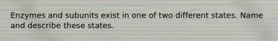 Enzymes and subunits exist in one of two different states. Name and describe these states.