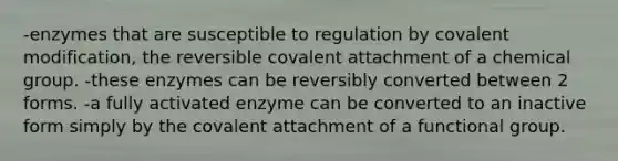 -enzymes that are susceptible to regulation by covalent modification, the reversible covalent attachment of a chemical group. -these enzymes can be reversibly converted between 2 forms. -a fully activated enzyme can be converted to an inactive form simply by the covalent attachment of a functional group.