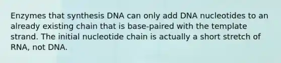 Enzymes that synthesis DNA can only add DNA nucleotides to an already existing chain that is base-paired with the template strand. The initial nucleotide chain is actually a short stretch of RNA, not DNA.