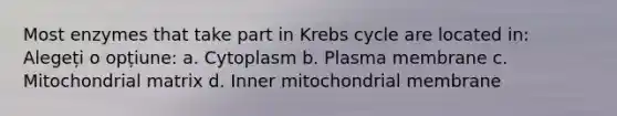 Most enzymes that take part in Krebs cycle are located in: Alegeți o opțiune: a. Cytoplasm b. Plasma membrane c. Mitochondrial matrix d. Inner mitochondrial membrane