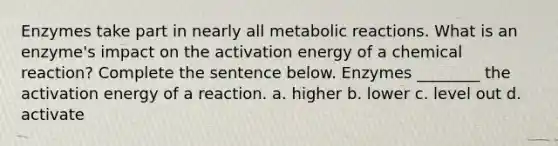 Enzymes take part in nearly all metabolic reactions. What is an enzyme's impact on the activation energy of a chemical reaction? Complete the sentence below. Enzymes ________ the activation energy of a reaction. a. higher b. lower c. level out d. activate