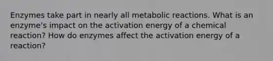 Enzymes take part in nearly all metabolic reactions. What is an enzyme's impact on the activation energy of a chemical reaction? How do enzymes affect the activation energy of a reaction?