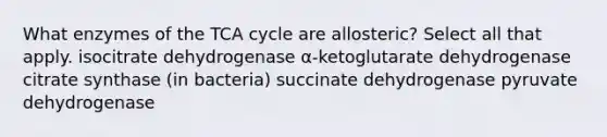 What enzymes of the TCA cycle are allosteric? Select all that apply. isocitrate dehydrogenase α-ketoglutarate dehydrogenase citrate synthase (in bacteria) succinate dehydrogenase pyruvate dehydrogenase